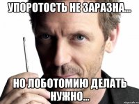 упоротость не заразна... но лоботомию делать нужно...
