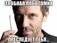 злобная лоботомия преследует тебя...