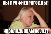вы профнепригодны! инвалиды!вам 80 лет!