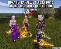 пока ты качаешь героя,кто-то качает мышци и дерет твою подругу 