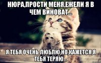 нюра,прости меня,ежели я в чем виноват... я тебя очень люблю,но,кажется,я тебя теряю...