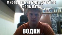 много пить не буду, давай по ноль-пять водки