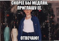 скорее бы медляк. приглашу ее. отвечаю!