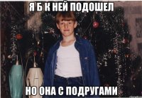 я б к ней подошел но она с подругами