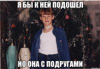 я бы к ней подошел но она с подругами