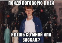 пойду поговорю с ней идешь со мной или зассал?