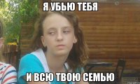 я убью тебя и всю твою семью