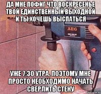 да мне пофиг что воскресенье твой единственный выходной и ты хочешь выспаться уже 7:30 утра, поэтому мне просто необходимо начать сверлить стену