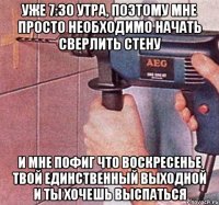 уже 7:30 утра, поэтому мне просто необходимо начать сверлить стену и мне пофиг что воскресенье твой единственный выходной и ты хочешь выспаться