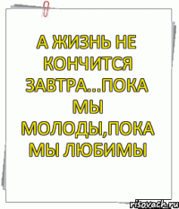 А ЖИЗНЬ НЕ КОНЧИТСЯ ЗАВТРА...ПОКА МЫ МОЛОДЫ,ПОКА МЫ ЛЮБИМЫ