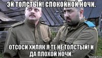эй толстый! спокойной ночи. отсоси хиляк я те не толстый! и да плохой ночи.
