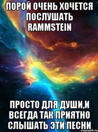 порой очень хочется послушать rammstein просто для души,и всегда так приятно слышать эти песни