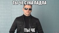 ты че сука падла ты че