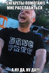 - сигареты помогают мне расслабиться - а ну да, ну да!!!