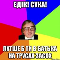 едік! сука! лутше б ти в батька на трусах засох