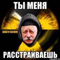 ты меня расстраиваешь