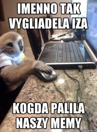 imenno tak vygliadela iza kogda palila naszy memy
