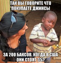 так вы говорите что покупаете джинсы за 200 баксов, когда в сша они стоят 35?