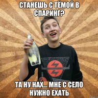 станешь с тёмой в спаринг? та ну нах... мне с село нужно ехать