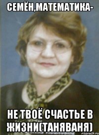 семён,математика- не твоё счастье в жизни(таняваня)