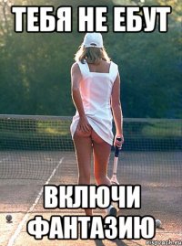 тебя не ебут включи фантазию