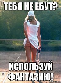 тебя не ебут? используй фантазию!