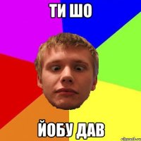 ти шо йобу дав