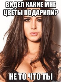 видел какие мне цветы подарили? не то что ты