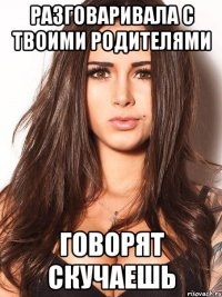 разговаривала с твоими родителями говорят скучаешь