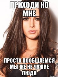 приходи ко мне просто пообщаемся мы же не чужие люди