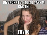 объяснять что-то таким как ты глупо
