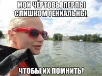 мои чёртовы перлы слишком гениальны, чтобы их помнить!