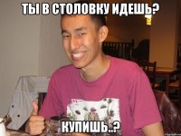 ты в столовку идешь? купишь..?