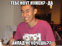 -тебе ноут нужен? -да -айпад не хочешь??