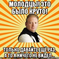 молодцы! это было круто! только давайте ещё раз, а то я ничего не видел...