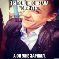 ты только сказала "всунуть", а он уже заржал.