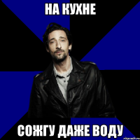 на кухне сожгу даже воду