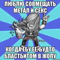 люблю совмещать метал и секс когда ебу ее, будто бластбитом в жопу