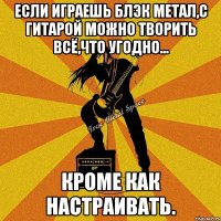если играешь блэк метал,с гитарой можно творить всё,что угодно... кроме как настраивать.