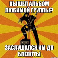 вышел альбом любимой группы? заслушался им до блевоты