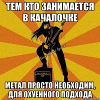 тем кто занимается в качалочке метал просто необходим, для охуенного подхода