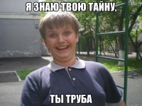я знаю твою тайну, ты труба