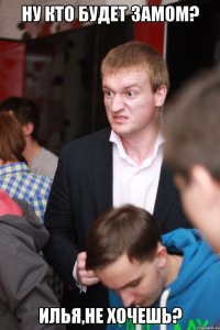 ну кто будет замом? илья,не хочешь?
