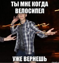 ты мне когда велосипел уже вернешь
