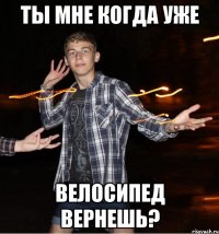 ты мне когда уже велосипед вернешь?
