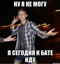 ну я не могу я сегодня к бате иду