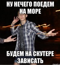 ну нечего поедем на море будем на скутере зависать