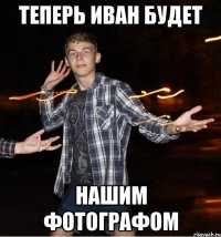 теперь иван будет нашим фотографом