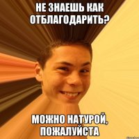 не знаешь как отблагодарить? можно натурой, пожалуйста