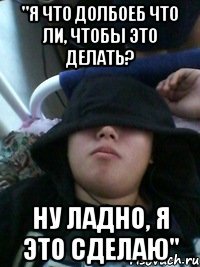 "я что долбоеб что ли, чтобы это делать? ну ладно, я это сделаю"